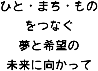 ひと・まち・ものをつなぐ 夢と希望の未来に向かって