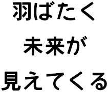 羽ばたく未来が見えてくる